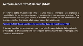 Retorno sobre Investimentos (ROI):
O Retorno sobre Investimentos (ROI) é uma métrica financeira que expressa a
rentabilidade de um investimento como uma porcentagem do montante investido. Ele é
frequentemente utilizado para avaliar o sucesso ou eficácia de um investimento em
termos de ganhos financeiros relativos aos custos do investimento.
Fórmula do ROI=(Lucro Líquido do Investimento / Custo do Investimento)×100
A fórmula calcula a porcentagem de retorno em relação ao custo inicial do investimento.
O resultado é expresso como uma porcentagem, permitindo uma fácil comparação entre
diferentes investimentos.
 