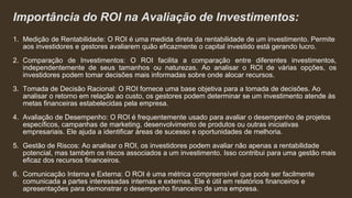 Importância do ROI na Avaliação de Investimentos:
1. Medição de Rentabilidade: O ROI é uma medida direta da rentabilidade de um investimento. Permite
aos investidores e gestores avaliarem quão eficazmente o capital investido está gerando lucro.
2. Comparação de Investimentos: O ROI facilita a comparação entre diferentes investimentos,
independentemente de seus tamanhos ou naturezas. Ao analisar o ROI de várias opções, os
investidores podem tomar decisões mais informadas sobre onde alocar recursos.
3. Tomada de Decisão Racional: O ROI fornece uma base objetiva para a tomada de decisões. Ao
analisar o retorno em relação ao custo, os gestores podem determinar se um investimento atende às
metas financeiras estabelecidas pela empresa.
4. Avaliação de Desempenho: O ROI é frequentemente usado para avaliar o desempenho de projetos
específicos, campanhas de marketing, desenvolvimento de produtos ou outras iniciativas
empresariais. Ele ajuda a identificar áreas de sucesso e oportunidades de melhoria.
5. Gestão de Riscos: Ao analisar o ROI, os investidores podem avaliar não apenas a rentabilidade
potencial, mas também os riscos associados a um investimento. Isso contribui para uma gestão mais
eficaz dos recursos financeiros.
6. Comunicação Interna e Externa: O ROI é uma métrica compreensível que pode ser facilmente
comunicada a partes interessadas internas e externas. Ele é útil em relatórios financeiros e
apresentações para demonstrar o desempenho financeiro de uma empresa.
 