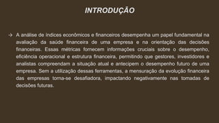 INTRODUÇÃO
→ A análise de índices econômicos e financeiros desempenha um papel fundamental na
avaliação da saúde financeira de uma empresa e na orientação das decisões
financeiras. Essas métricas fornecem informações cruciais sobre o desempenho,
eficiência operacional e estrutura financeira, permitindo que gestores, investidores e
analistas compreendam a situação atual e antecipem o desempenho futuro de uma
empresa. Sem a utilização dessas ferramentas, a mensuração da evolução financeira
das empresas torna-se desafiadora, impactando negativamente nas tomadas de
decisões futuras.
 