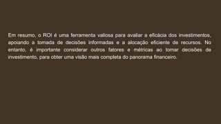 Em resumo, o ROI é uma ferramenta valiosa para avaliar a eficácia dos investimentos,
apoiando a tomada de decisões informadas e a alocação eficiente de recursos. No
entanto, é importante considerar outros fatores e métricas ao tomar decisões de
investimento, para obter uma visão mais completa do panorama financeiro.
 