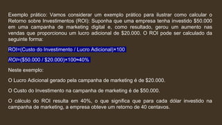 Exemplo prático: Vamos considerar um exemplo prático para ilustrar como calcular o
Retorno sobre Investimentos (ROI): Suponha que uma empresa tenha investido $50.000
em uma campanha de marketing digital e, como resultado, gerou um aumento nas
vendas que proporcionou um lucro adicional de $20.000. O ROI pode ser calculado da
seguinte forma:
ROI=(Custo do Investimento / Lucro Adicional​)×100
ROI=($50.000 / $20.000​)×100≈40%
Neste exemplo:
O Lucro Adicional gerado pela campanha de marketing é de $20.000.
O Custo do Investimento na campanha de marketing é de $50.000.
O cálculo do ROI resulta em 40%, o que significa que para cada dólar investido na
campanha de marketing, a empresa obteve um retorno de 40 centavos.
 