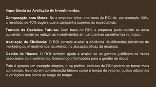 Importância na Avaliação de Investimentos:
Comparação com Metas: Se a empresa tinha uma meta de ROI de, por exemplo, 30%,
o resultado de 40% sugere que a campanha superou as expectativas.
Tomada de Decisões Futuras: Com base no ROI, a empresa pode decidir se deve
aumentar, manter ou reduzir os investimentos em campanhas semelhantes no futuro.
Avaliação de Eficiência: O ROI permite avaliar a eficiência de diferentes iniciativas de
marketing ou investimentos, auxiliando na alocação eficaz de recursos.
Gestão de Riscos: O ROI também ajuda a avaliar se os ganhos justificam os riscos
associados ao investimento, fornecendo informações para a gestão de riscos.
Este é apenas um exemplo simples, e na prática, cálculos de ROI podem se tornar mais
complexos, levando em consideração fatores como o tempo de retorno, custos adicionais
e variações nos lucros ao longo do tempo.
 
