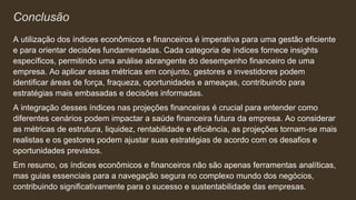 Conclusão
A utilização dos índices econômicos e financeiros é imperativa para uma gestão eficiente
e para orientar decisões fundamentadas. Cada categoria de índices fornece insights
específicos, permitindo uma análise abrangente do desempenho financeiro de uma
empresa. Ao aplicar essas métricas em conjunto, gestores e investidores podem
identificar áreas de força, fraqueza, oportunidades e ameaças, contribuindo para
estratégias mais embasadas e decisões informadas.
A integração desses índices nas projeções financeiras é crucial para entender como
diferentes cenários podem impactar a saúde financeira futura da empresa. Ao considerar
as métricas de estrutura, liquidez, rentabilidade e eficiência, as projeções tornam-se mais
realistas e os gestores podem ajustar suas estratégias de acordo com os desafios e
oportunidades previstos.
Em resumo, os índices econômicos e financeiros não são apenas ferramentas analíticas,
mas guias essenciais para a navegação segura no complexo mundo dos negócios,
contribuindo significativamente para o sucesso e sustentabilidade das empresas.
 