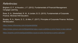 Referências:
Brigham, E. F., & Houston, J. F. (2012). Fundamentals of Financial Management.
Cengage Learning.
Ross, S. A., Westerfield, R. W., & Jordan, B. D. (2015). Fundamentals of Corporate
Finance. McGraw-Hill Education.
Brealey, R. A., Myers, S. C., & Allen, F. (2017). Principles of Corporate Finance. McGraw-
Hill Education.
https://www.infomoney.com.br/guias/ebitda/
https://www.concur.com.br/blog/article/veja-o-que-e-ebitda-e-como-fazer-o-seu-calculo
https://exame.com/invest/guia/ebitda-o-que-e-como-funciona-e-como-calcular/
 