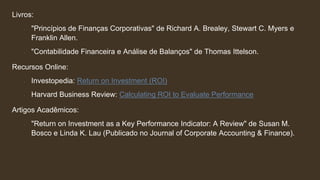 Livros:
∙ "Princípios de Finanças Corporativas" de Richard A. Brealey, Stewart C. Myers e
Franklin Allen.
∙ "Contabilidade Financeira e Análise de Balanços" de Thomas Ittelson.
Recursos Online:
∙ Investopedia: Return on Investment (ROI)
∙ Harvard Business Review: Calculating ROI to Evaluate Performance
Artigos Acadêmicos:
∙ "Return on Investment as a Key Performance Indicator: A Review" de Susan M.
Bosco e Linda K. Lau (Publicado no Journal of Corporate Accounting & Finance).
 
