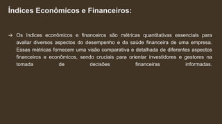 Índices Econômicos e Financeiros:
→ Os índices econômicos e financeiros são métricas quantitativas essenciais para
avaliar diversos aspectos do desempenho e da saúde financeira de uma empresa.
Essas métricas fornecem uma visão comparativa e detalhada de diferentes aspectos
financeiros e econômicos, sendo cruciais para orientar investidores e gestores na
tomada de decisões financeiras informadas.
 