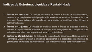 Índices de Estrutura, Liquidez e Rentabilidade:
1. Índices de Estrutura: Os índices de estrutura, como a Razão de Endividamento,
revelam a proporção de capital próprio e de terceiros na estrutura financeira de uma
empresa. Esses índices são calculados para avaliar o equilíbrio entre dívidas e
patrimônio líquido.
2. Índices de Liquidez: Os índices de liquidez, como o Índice de Liquidez Corrente,
medem a capacidade da empresa de cumprir suas obrigações de curto prazo. São
indicadores cruciais para a gestão eficiente do capital de giro.
3. Índices de Rentabilidade: Os índices de rentabilidade, incluindo o Retorno sobre o
Patrimônio Líquido, avaliam a eficiência operacional e a capacidade da empresa de
gerar lucros em relação ao investimento. São indicativos-chave para os investidores.
 
