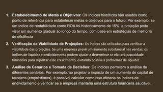 1. Estabelecimento de Metas e Objetivos: Os índices históricos são usados como
ponto de referência para estabelecer metas e objetivos para o futuro. Por exemplo, se
um índice de rentabilidade como ROA foi historicamente de 15%, a projeção pode
visar um aumento gradual ao longo do tempo, com base em estratégias de melhoria
de eficiência
2. Verificação da Viabilidade de Projeções: Os índices são utilizados para verificar a
viabilidade das projeções. Se uma empresa prevê um aumento substancial nas vendas, os
índices de liquidez e endividamento podem ajudar a determinar se ela terá capacidade
financeira para suportar esse crescimento, evitando possíveis problemas de liquidez.
3. Análise de Cenários e Tomada de Decisões: Os índices permitem a análise de
diferentes cenários. Por exemplo, ao projetar o impacto de um aumento de capital de
terceiros (empréstimos), é possível calcular como isso afetaria os índices de
endividamento e verificar se a empresa manteria uma estrutura financeira saudável.
 