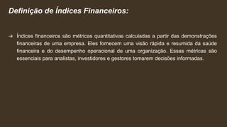 Definição de Índices Financeiros:
→ Índices financeiros são métricas quantitativas calculadas a partir das demonstrações
financeiras de uma empresa. Eles fornecem uma visão rápida e resumida da saúde
financeira e do desempenho operacional de uma organização. Essas métricas são
essenciais para analistas, investidores e gestores tomarem decisões informadas.
 