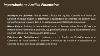 Importância na Análise Financeira:
• Avaliação da Liquidez: Índices como o Índice de Liquidez Corrente e o Índice de
Liquidez Imediata ajudam a determinar a capacidade da empresa de cumprir suas
obrigações de curto prazo. Isso é crucial para a sustentabilidade operacional.
• Rentabilidade: Índices de rentabilidade, como o Retorno sobre Ativos (ROA) e o
Retorno sobre Patrimônio Líquido (ROE), permitem avaliar o quão eficientemente uma
empresa utiliza seus recursos para gerar lucros.
• Estrutura de Endividamento: Índices como a Razão de Endividamento e a
Cobertura de Juros ajudam a entender a estrutura de capital e a capacidade da
empresa de lidar com suas obrigações de dívida.
 