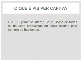 O QUE É PIB PER CAPITA? 
• É o PIB (Produto Interno Bruto, soma de todas 
as riquezas produzidas no país) dividido pelo 
número de habitantes. 
 