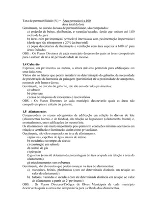 Taxa de permeabilidade (%) = Área permeável x 100
                                Área total do lote
Geralmente, no cálculo da taxa de permeabilidade, são computados:
    a) projeção de beiras, platibandas, e varandas/sacadas, desde que tenham até 1,00
    metro de largura
    b) áreas com pavimentação permeável intercalada com pavimentação impermeável
    (desde que não ultrapassem a 20% da área total)
    c) poços descobertos de iluminação e ventilação com área superior a 6,00 m² para
    áreas fechadas
OBS. : Os Planos Diretores de cada município descreverão quais as áreas computáveis
para o cálculo da taxa de permeabilidade do mesmo.

1.4 Gabarito
Expressa, em pavimentos ou metros, a altura máxima permitida para edificações em
uma dada zona.
Vários são os fatores que podem interferir na determinação do gabarito, da necessidade
de preservação da harmonia da paisagem (patrimônio) até a proximidade de aeroportos,
passando pela largura da rua.
Geralmente, no cálculo do gabarito, não são considerados pavimentos:
    a) subsolo
    b) cobertura
    c) casa de máquinas de elevadores e reservatórios
OBS. : Os Planos Diretores de cada município descreverão quais as áreas não
computáveis para o cálculo do gabarito.

1.5 Afastamentos
Compreendem os recuos obrigatórios da edificação em relação às divisas do lote
(afastamentos laterais e de fundos), em relação ao logradouro (afastamento frontal) e,
eventualmente, entre edificações do mesmo lote.
Os afastamentos são muito importantes pois permitem condições mínimas aceitáveis em
relação a ventilação e iluminação, assim como privacidade.
Geralmente, não são computados na área de afastamentos:
    a) piscinas, espelhos de água, muros de arrimo
    b) escadarias ou rampas de acesso
    c) construção em subsolo
    d) central de gás
    e) pérgulas
    f) guaritas (com até determinada porcentagem de área ocupada em relação a área do
    afastamento)
    g) estacionamentos sem cobertura
Geralmente, são elementos que podem avançar na área de afastamentos:
    a) marquises, beirais, platibandas (com até determinada distância em relação ao
        valor do afastamento)
    b) balcões, varandas e sacadas (com até determinada distância em relação ao valor
        do afastamento a partir do 2º pavimento)
OBS. : Os Planos Diretores/Códigos de Obras Municipais de cada município
descreverão quais as áreas não computáveis para o cálculo dos afastamentos.
 