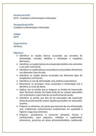 Detalhe da UFCD:
6575 – Cuidados na Alimentação e Hidratação
Designaçãoda UFCD:
Cuidados na Alimentação e Hidratação
Código:
6575
Carga Horária:
50 Horas
Objetivos:
 Identificar as noções básicas associadas aos conceitos de
alimentação, nutrição, dietética e hidratação e respetivas
diferenças;
 Identificar as noções básicas da composição dietética dos alimentos
e seu valor nutricional;
 Identificar as noções básicas associadas às necessidades alimentares
nas diferentes fases da vida;
 Identificar as noções básicas associadas aos diferentes tipos de
terapêuticas nutricionais;
 Identificar as vias de alimentação: oral, entérica e parentérica;
 Reconhecer os principais riscos associados à alimentação oral e
identifica os sinais de alerta;
 Explicar que as tarefas que se integram no âmbito de intervenção
do/a Técnico/a Auxiliar de Saúde terão de ser sempre executadas
com orientação e supervisão de um profissional de saúde;
 Identificar as tarefas que têm de ser executadas sob supervisão
direta do profissionalde saúdee aquelas que podem ser executadas
sozinho;
 Preparar os alimentos, do utente que necessita de uma alimentação
oral, mobilizando conhecimentos fundamentais em qualidade e
higiene e segurança alimentar;
 Preparar, acondicionar e conservar alimentos frescos e
confecionados, para pequenas refeições e suplementos
alimentares, prescritas em plano alimentar/dietético, mobilizando
 
