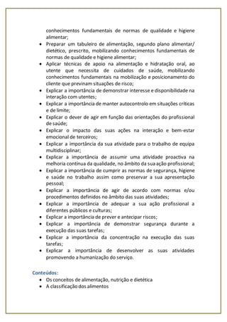 conhecimentos fundamentais de normas de qualidade e higiene
alimentar;
 Preparar um tabuleiro de alimentação, segundo plano alimentar/
dietético, prescrito, mobilizando conhecimentos fundamentais de
normas de qualidade e higiene alimentar;
 Aplicar técnicas de apoio na alimentação e hidratação oral, ao
utente que necessita de cuidados de saúde, mobilizando
conhecimentos fundamentais na mobilização e posicionamento do
cliente que previnam situações de risco;
 Explicar a importância de demonstrar interesse e disponibilidade na
interação com utentes;
 Explicar a importância de manter autocontrolo em situações críticas
e de limite;
 Explicar o dever de agir em função das orientações do profissional
de saúde;
 Explicar o impacto das suas ações na interação e bem-estar
emocional de terceiros;
 Explicar a importância da sua atividade para o trabalho de equipa
multidisciplinar;
 Explicar a importância de assumir uma atividade proactiva na
melhoria contínua da qualidade, no âmbito da sua ação profissional;
 Explicar a importância de cumprir as normas de segurança, higiene
e saúde no trabalho assim como preservar a sua apresentação
pessoal;
 Explicar a importância de agir de acordo com normas e/ou
procedimentos definidos no âmbito das suas atividades;
 Explicar a importância de adequar a sua ação profissional a
diferentes públicos e culturas;
 Explicar a importância de prever e antecipar riscos;
 Explicar a importância de demonstrar segurança durante a
execução das suas tarefas;
 Explicar a importância da concentração na execução das suas
tarefas;
 Explicar a importância de desenvolver as suas atividades
promovendo a humanização do serviço.
Conteúdos:
 Os conceitos de alimentação, nutrição e dietética
 A classificação dos alimentos
 