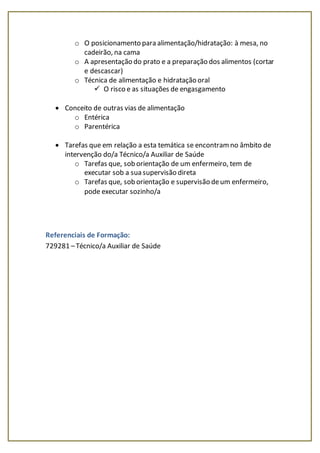 o O posicionamento para alimentação/hidratação: à mesa, no
cadeirão, na cama
o A apresentação do prato e a preparação dos alimentos (cortar
e descascar)
o Técnica de alimentação e hidratação oral
 O risco e as situações de engasgamento
 Conceito de outras vias de alimentação
o Entérica
o Parentérica
 Tarefas que em relação a esta temática se encontramno âmbito de
intervenção do/a Técnico/a Auxiliar de Saúde
o Tarefas que, sob orientação de um enfermeiro, tem de
executar sob a sua supervisão direta
o Tarefas que, sob orientação e supervisão deum enfermeiro,
pode executar sozinho/a
Referenciais de Formação:
729281 –Técnico/a Auxiliar de Saúde
 