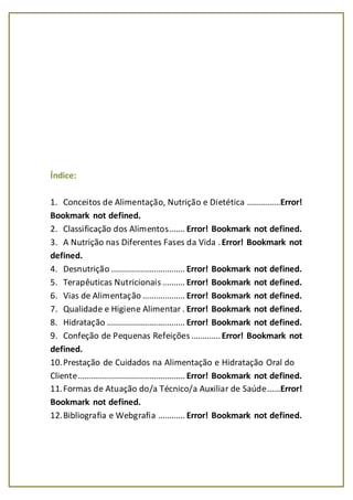 Índice:
1. Conceitos de Alimentação, Nutrição e Dietética ...............Error!
Bookmark not defined.
2. Classificação dos Alimentos....... Error! Bookmark not defined.
3. A Nutrição nas Diferentes Fases da Vida .Error! Bookmark not
defined.
4. Desnutrição ................................. Error! Bookmark not defined.
5. Terapêuticas Nutricionais .......... Error! Bookmark not defined.
6. Vias de Alimentação ................... Error! Bookmark not defined.
7. Qualidade e Higiene Alimentar . Error! Bookmark not defined.
8. Hidratação ................................... Error! Bookmark not defined.
9. Confeção de Pequenas Refeições .............Error! Bookmark not
defined.
10.Prestação de Cuidados na Alimentação e Hidratação Oral do
Cliente................................................ Error! Bookmark not defined.
11.Formas de Atuação do/a Técnico/a Auxiliar de Saúde......Error!
Bookmark not defined.
12.Bibliografia e Webgrafia ............ Error! Bookmark not defined.
 