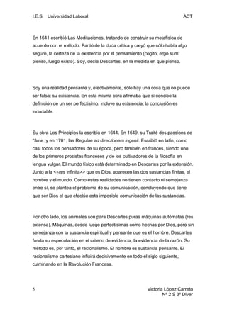 I.E.S Universidad Laboral ACT
En 1641 escribió Las Meditaciones, tratando de construir su metafísica de
acuerdo con el método. Partió de la duda crítica y creyó que sólo había algo
seguro, la certeza de la existencia por el pensamiento (cogito, ergo sum:
pienso, luego existo). Soy, decía Descartes, en la medida en que pienso.
Soy una realidad pensante y, efectivamente, sólo hay una cosa que no puede
ser falsa: su existencia. En esta misma obra afirmaba que si concibo la
definición de un ser perfectisimo, incluye su existencia, la conclusión es
indudable.
Su obra Los Principios la escribió en 1644. En 1649, su Traité des passions de
l'âme, y en 1701, las Regulae ad directionem ingenii. Escribió en latín, como
casi todos los pensadores de su época, pero también en francés, siendo uno
de los primeros prosistas franceses y de los cultivadores de la filosofía en
lengua vulgar. El mundo físico está determinado en Descartes por la extensión.
Junto a la <<res infinita>> que es Dios, aparecen las dos sustancias finitas, el
hombre y el mundo. Como estas realidades no tienen contacto ni semejanza
entre sí, se plantea el problema de su comunicación, concluyendo que tiene
que ser Dios el que efectúe esta imposible comunicación de las sustancias.
Por otro lado, los animales son para Descartes puras máquinas autómatas (res
extensa). Máquinas, desde luego perfectísimas como hechas por Dios, pero sin
semejanza con la sustancia espiritual y pensante que es el hombre. Descartes
funda su especulación en el criterio de evidencia, la evidencia de la razón. Su
método es, por tanto, el racionalismo. El hombre es sustancia pensante. El
racionalismo cartesiano influirá decisivamente en todo el siglo siguiente,
culminando en la Revolución Francesa.
Victoria Lòpez Carreto
Nº 2 S 3º Diver
5
 