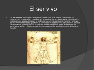 El ser vivo
   Un ser vivo es un conjunto de átomos y moléculas, que forman una estructura
    material muy organizada y compleja, en la que intervienen sistemas de comunicación
    molecular que se relaciona con el ambiente con un intercambio de materia y energía
    de una forma ordenada y que tiene la capacidad de desempeñar las funciones básicas
    de la vida que son la nutrición, la relación y la reproducción, de tal manera que los
    seres vivos actúan y funcionan por sí mismos sin perder su nivel estructural hasta su
    muerte
 