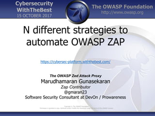 The OWASP Foundation
http://www.owasp.org
Copyright © The OWASP Foundation
Permission is granted to copy, distribute and/or modify this document under the terms of the OWASP License.
Cybersecurity
WithTheBest
15 OCTOBER 2017
N different strategies to
automate OWASP ZAP
https://cybersec-platform.withthebest.com/
The OWASP Zed Attack Proxy
Marudhamaran Gunasekaran
Zap Contributor
@gmaran23
Software Security Consultant at DevOn / Prowareness
 