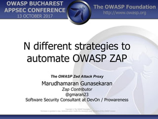 The OWASP Foundation
http://www.owasp.org
Copyright © The OWASP Foundation
Permission is granted to copy, distribute and/or modify this document under the terms of the OWASP License.
OWASP BUCHAREST
APPSEC CONFERENCE
13 OCTOBER 2017
N different strategies to
automate OWASP ZAP
The OWASP Zed Attack Proxy
Marudhamaran Gunasekaran
Zap Contributor
@gmaran23
Software Security Consultant at DevOn / Prowareness
 