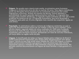Origem.  De acordo com a teoria mais aceita, os primeiros seres humanos chegaram à América há cerca de dez ou quinze mil anos. Para alguns estudiosos, povos da Mongólia (Ásia) penetraram no continente americano em ondas migratórias sucessivas, através do estreito de Bering. Outros admitem a possibilidade de quatro grandes deslocamentos humanos: 1) migração dos mongóis pelo estreito de Bering; 2) migração malaio-polinésia por mar até a costa ocidental da América do Sul; 3) migração australiana, que teria alcançado a Patagônia, pelo pólo sul; 4) uma migração mais recente dos esquimós, ligada ao ciclo ártico.  População.  As estimativas sobre o número de indígenas existentes no país à época do descobrimento variam de um milhão a mais de cinco milhões. Cinco séculos depois, segundo dados do censo realizado em 1995 pela Fundação Nacional do Índio (Funai), existiam ainda mais de duzentas etnias indígenas espalhadas pelo território nacional, perfazendo um total de 325.652 indivíduos, um terço deles na região norte do país.  Línguas.  A classificação de todas as línguas faladas pelos indígenas do Brasil é tarefa praticamente impossível, pois muitas delas desapareceram sem deixar traços. Calcula-se que hoje ainda sejam faladas de 120 a 150 línguas, a maioria delas pertencentes à família tupi-guarani, mas é provável que esse número represente apenas a metade do total existente à época do descobrimento. No período colonial documentaram-se línguas de duas famílias: a tupi-guarani e a cariri.  