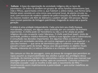 Cultura:  A base da organização da sociedade indígena são os laços de parentesco. Os índios se dividem em grupos de várias famílias elementares (pai, mãe e filhos), aparentadas entre si, que habitam a aldeia (taba), cuja forma varia. Muitas vezes consiste em uma única casa comunal (oca), de planta circular ou oval, com estrutura de madeira coberta de palha trançada ou folha de palmeira. As maiores medem até 40m de diâmetro e podem abrigar 250 pessoas. Nessa casa moram parentes de linhagem patrilinear, chegando às vezes até a quarta geração.  A aldeia é uma unidade independente. Cada uma tem seu chefe (tuxaua, morubixaba, cacique), em alguns casos assistido por um conselho de homens experientes. A chefia pode ser hereditária ou não, e se for aliada ao poder religioso dá a seu ocupante maior liderança. O chefe espiritual (pajé), misto de sacerdote, profeta e médico-feiticeiro, devido a suas ligações com o sobrenatural, é consultado nas decisões importantes. Em algumas tribos os homens se agrupam em sociedades secretas, em outras segregam-se em casa especial — a casa dos homens — que serve de dormitório para os solteiros e onde todos passam a maior parte do tempo. Nessa casa são guardados os objetos rituais (flautas, máscaras etc.) e nela as mulheres e as crianças não podem entrar.  São comuns os ritos de passagem, como as provas de coragem que permitem ao rapaz assumir as responsabilidades dos adultos e gozar dos privilégios dessa condição. As meninas também são submetidas a certas práticas que marcam sua passagem para a condição de mulher, apta ao casamento. Costume curioso é a chamada couvade: o pai se recolhe à rede após o nascimento do filho — reconhecendo assim implicitamente a paternidade — para evitar malefícios ao recém-nascido.  