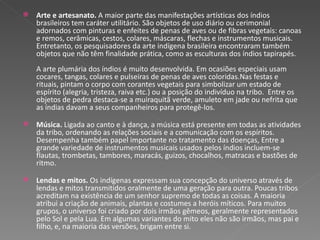 Arte e artesanato.  A maior parte das manifestações artísticas dos índios brasileiros tem caráter utilitário. São objetos de uso diário ou cerimonial adornados com pinturas e enfeites de penas de aves ou de fibras vegetais: canoas e remos, cerâmicas, cestos, colares, máscaras, flechas e instrumentos musicais. Entretanto, os pesquisadores da arte indígena brasileira encontraram também objetos que não têm finalidade prática, como as esculturas dos índios tapirapés.  A arte plumária dos índios é muito desenvolvida. Em ocasiões especiais usam cocares, tangas, colares e pulseiras de penas de aves coloridas.Nas festas e rituais, pintam o corpo com corantes vegetais para simbolizar um estado de espírito (alegria, tristeza, raiva etc.) ou a posição do indivíduo na tribo.  Entre os objetos de pedra destaca-se a muiraquitã verde, amuleto em jade ou nefrita que as índias davam a seus companheiros para protegê-los.  Música.  Ligada ao canto e à dança, a música está presente em todas as atividades da tribo, ordenando as relações sociais e a comunicação com os espíritos. Desempenha também papel importante no tratamento das doenças, Entre a grande variedade de instrumentos musicais usados pelos índios incluem-se flautas, trombetas, tambores, maracás, guizos, chocalhos, matracas e bastões de ritmo.  Lendas e mitos.  Os indígenas expressam sua concepção do universo através de lendas e mitos transmitidos oralmente de uma geração para outra. Poucas tribos acreditam na existência de um senhor supremo de todas as coisas. A maioria atribui a criação de animais, plantas e costumes a heróis míticos. Para muitos grupos, o universo foi criado por dois irmãos gêmeos, geralmente representados pelo Sol e pela Lua. Em algumas variantes do mito eles não são irmãos, mas pai e filho, e, na maioria das versões, brigam entre si.  