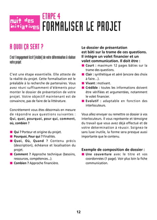 12
A QUOI ÇA SERT ?
C’est l’engagement écrit (visible) de votre détermination à réaliser
votreprojet.
C’est une étape essentielle. Elle atteste de
la réalité du projet. Cette formalisation est le
préalable à la recherche de partenaires. Vous
avez réuni suffisamment d’éléments pour
monter le dossier de présentation de votre
projet. Votre objectif maintenant est de
convaincre, pas de faire de la littérature.
Concrètement vous êtes désormais en mesure
de répondre aux questions suivantes :
Qui, quoi, pourquoi, pour qui, comment,
où, combien ?
 Qui ? Porteur et origine du projet.
 Pourquoi, Pour qui ? Finalités.
 Quoi, Où, Quand ? Contenu précis
(description), échéance et localisation du
projet.
 Comment ? Approche technique (besoins,
ressources, compétences...).
 Combien ? Approche financière.
Le dossier de présentation
est bâti sur la trame de ces questions.
Il intègre un volet financier et un
volet communication. Il doit être :
 Court : maximum 12 pages bâties sur la
trame des questions.
 Clair : synthétique et aéré (encore des choix
à faire…).
 Vivant : motivant.
 Crédible : toutes les informations doivent
être vérifiées et argumentées, notamment
le volet financier.
 Evolutif : adaptable en fonction des
interlocuteurs.
Vous allez envoyer ou remettre ce dossier à vos
interlocuteurs. Il vous représente et témoigne
du travail que vous avez déjà effectué et de
votre détermination à réussir. Soignez-le
sans luxe inutile, la forme sera presque aussi
importante que le contenu.
Exemple de composition de dossier :
 Une couverture avec le titre et vos
coordonnées (1 page). Voir plus loin la fiche
communication.
FORMALISER LE PROJET
ETAPE 4
 