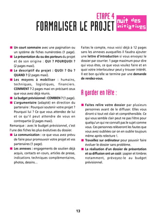 13
 Un court sommaire avec une pagination ou
un système de fiches numérotées (1 page).
 La présentation du ou des porteurs du projet
et de son origine : QUI ? POURQUOI ?
(2 pages maxi).
 Le descriptif du projet : QUOI ? Où ?
QUAND ? (2 pages maxi).
 Les moyens à mobiliser : humains,
techniques, logistiques, financiers.
COMMENT ? 2 pages maxi en précisant ceux
que vous avez déjà réunis.
 Le budget prévisionnel : COMBIEN ? (1 page).
 L’argumentaire (adapté) en direction du
partenaire : Pourquoi soutenir votre projet ?
Pourquoi lui ? Ce que vous attendez de lui
et ce qu’il peut attendre de vous en
contrepartie (2 pages maxi).
Remarque : avec le budget prévisionnel, c’est
l’une des fiches les plus évolutives du dossier.
 La communication : ce que vous avez prévu
de faire pour promouvoir votre projet et vos
partenaires (1 page).
 Les annexes : engagements de soutien déjà
acquis, contacts en cours, articles de presse,
indications techniques complémentaires,
photos, dessins…
Faites le compte, nous voici déjà à 12 pages
sans les annexes auxquelles il faudra ajouter
une lettre d’introduction si vous envoyez le
dossier par courrier. 1 page maximum pour dire
qui vous êtes, ce que vous voulez faire et en
quoi votre interlocuteur peut y trouver intérêt.
Il est bon qu’elle se termine par une demande
de rendez-vous.
A garder en tête :
 Faites relire votre dossier par plusieurs
personnes avant de le diffuser. Elles vous
diront si tout est clair et compréhensible. Ce
qui vous semble clair peut ne pas l’être pour
quelqu’un qui ne connaît pas le sujet comme
vous. Ces personnes relèveront les fautes que
vous avez oubliées car on en oublie toujours
même après relecture !.
 Travaillez sur ordinateur pour pouvoir faire
évoluer le dossier sans problème.
 La réalisation d’un dossier de présentation
et sa diffusion ont un coût : papier et timbres
notamment, prévoyez-le au budget
prévisionnel.
FORMALISER LE PROJET
ETAPE 4
 