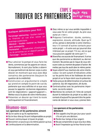 15
 Pour amorcer la pompe et vous faire les
dents, commencez par les apports en nature.
Normalement, ils sont plus faciles à obtenir
et vous permettront de donner corps à votre
dossier en montrant que vous avez déjà
convaincu des partenaires (toujours la
question de la crédibilité).
Construisez un argumentaire simple
qui prend en compte le point de vue du
partenaire que vous sollicitez et ce que vous
pouvez lui apporter. Les bonnes négociations
sont les négociations « gagnant-gagnant ».
Mettez-vous à la place de votre interlocuteur.
 Présentez un dossier qui tient la route
techniquement et financièrement.
 Osez même ce qui vous semble impossible si
vous avez foi en votre projet. Au pire vous
aurez un « non ».
 Préparez l’entretien : durée, contenu,
expression, écoute, attitude. Quoi qu’il
arrive, pensez à demander à votre interlocu-
teur s’il connaît d’autres contacts pour
votre projet : « A votre avis qui pourrait être
intéressé par ce projet ? Si oui, est-ce que
nous pouvons appeler de votre part ? »
Diversifiez vos sources de financement. Il arrive
que des partenaires se désistent au dernier
moment. Ne prenez pas le risque de vous retr-
ouver à zéro au moment de passer à l’action. Ne
mettez pas tous les œufs dans le même panier.
 Soyez attentif aux réactions de votre interlo-
cuteur. Ce sont autant d’indications utiles
sur les points forts et les faiblesses de votre
projet et sur la façon dont vous le présentez.
 Faites preuve de détermination et surtout de
patience. Qui dit négociation, dit durée.
 Contractualisez avec les partenaires impor-
tants. Les écrits restent.
Maintenez les contacts (cf. fiche de contact)
durant la réalisation du projet et au-delà. Les
contacts d’aujourd’hui peuvent être les parte-
naires de demain si vous vous y prenez bien.
TROUVER DES PARTENAIRES
ETAPE 5
Quelques définitions pour finir :
Parrainage/ sponsoring : Soutien matériel
ou financier en vue d’en retirer un
avantage publicitaire.
Mécénat : Soutien matériel ou financier
sans contrepartie.
Partenariat : Coopération d’institutions
ou de personnes sur un objectif partagé.
Patronage : Soutien moral.
Résumons-nous :
Les sponsors et les partenaires aiment
 Qu’on sache ce qu’ils représentent.
 Qu’on leur dise qu’ils sont indispensables au projet.
 Pouvoir communiquer à travers le projet.
 Rencontrer un jeune qui a la même passion qu’eux.
 L’enthousiasme et la détermination.
Les sponsors et les partenaires
détestent
 Etre appelé cinq fois par jour pour savoir
s’ils ont pris une décision.
 Perdre leur temps et leur argent.
Ne pas comprendre ce que vous leur dites.
Avoir l’impression qu’on leur force la main.
 