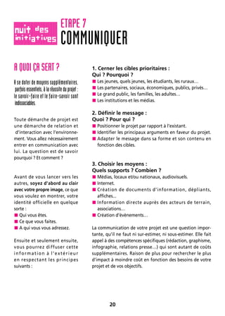20
A QUOI ÇA SERT ?
A se doter de moyens supplémentaires,
parfois essentiels, à la réussite du projet :
le savoir-faire et le faire-savoir sont
indissociables.
Toute démarche de projet est
une démarche de relation et
d’interaction avec l’environne-
ment. Vous allez nécessairement
entrer en communication avec
lui. La question est de savoir
pourquoi ? Et comment ?
Avant de vous lancer vers les
autres, soyez d’abord au clair
avec votre propre image, ce que
vous voulez en montrer, votre
identité officielle en quelque
sorte :
 Qui vous êtes.
 Ce que vous faites.
 A qui vous vous adressez.
Ensuite et seulement ensuite,
vous pourrez diffuser cette
information à l’extérieur
en respectant les principes
suivants :
1. Cerner les cibles prioritaires :
Qui ? Pourquoi ?
 Les jeunes, quels jeunes, les étudiants, les ruraux…
 Les partenaires, sociaux, économiques, publics, privés…
 Le grand public, les familles, les adultes…
 Les institutions et les médias.
2. Définir le message :
Quoi ? Pour qui ?
 Positionner le projet par rapport à l’existant.
 Identifier les principaux arguments en faveur du projet.
 Adapter le message dans sa forme et son contenu en
fonction des cibles.
3. Choisir les moyens :
Quels supports ? Combien ?
 Médias, locaux et/ou nationaux, audiovisuels.
 Internet.
 Création de documents d’information, dépliants,
affiches...
 Information directe auprès des acteurs de terrain,
associations…
 Création d’évènements…
La communication de votre projet est une question impor-
tante, qu’il ne faut ni sur-estimer, ni sous-estimer. Elle fait
appel à des compétences spécifiques (rédaction, graphisme,
infographie, relations presse…) qui sont autant de coûts
supplémentaires. Raison de plus pour rechercher le plus
d’impact à moindre coût en fonction des besoins de votre
projet et de vos objectifs.
COMMUNIQUER
ETAPE 7
 