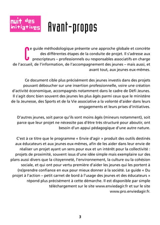 3
C
e guide méthodologique présente une approche globale et concrète
des différentes étapes de la conduite de projet. Il s’adresse aux
prescripteurs – professionnels ou responsables associatifs en charge
de l’accueil, de l’information, de l’accompagnement des jeunes – mais aussi, et
avant tout, aux jeunes eux-mêmes.
Ce document cible plus précisément des jeunes investis dans des projets
pouvant déboucher sur une insertion professionnelle, voire une création
d’activité économique, accompagnés notamment dans le cadre de Défi Jeunes.
Il s’agit donc bien souvent des jeunes les plus âgés parmi ceux que le ministère
de la Jeunesse, des Sports et de la Vie associative a la volonté d’aider dans leurs
engagements et leurs prises d’initiatives.
D’autres jeunes, soit parce qu’ils sont moins âgés (mineurs notamment), soit
parce que leur projet ne nécessite pas d’être très structuré pour aboutir, ont
besoin d’un appui pédagogique d’une autre nature.
C’est à ce titre que le programme « Envie d’agir » produit des outils destinés
aux éducateurs et aux jeunes eux-mêmes, afin de les aider dans leur envie de
réaliser un projet ayant un sens pour eux et un intérêt pour la collectivité :
projets de proximité, souvent issus d’une idée simple mais exemplaire sur des
plans aussi divers que la citoyenneté, l’environnement, la culture ou la cohésion
sociale, et qui ont pour vertu première d’aider les jeunes qui les portent à
(re)prendre confiance en eux pour mieux donner à la société. Le guide « Du
projet à l’action – petit carnet de bord à l’usage des jeunes et des éducateurs »
répond plus précisément à cette démarche. Il est disponible par simple
téléchargement sur le site www.enviedagir.fr et sur le site
www.pro.enviedagir.fr.
Avant-propos
 