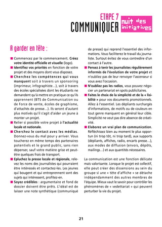 21
A garder en tête :
 Commencez par le commencement. Créez
votre identité officielle et visuelle (logo).
 Identifiez vos priorités en fonction de votre
projet et des moyens dont vous disposez.
 Cherchez les compétences qui vous
manquent soit à travers un sponsoring
(imprimeur, infographiste…), soit à travers
des écoles spécialisées dont les étudiants ne
demandent qu’à mettre en pratique ce qu’ils
apprennent (BTS de Communication ou
de Force de vente, écoles de graphisme,
d’attachés de presse…). Ils seront d’autant
plus motivés qu’il s’agit d’aider un jeune à
monter un projet.
 Relier si possible votre projet à l’actualité
locale et nationale.
 Cherchez le contact avec les médias.
Donnez-vous du mal pour y arriver. Vous
toucherez en même temps des partenaires
potentiels et le grand public, sans rien
dépenser, sauf votre matière grise et peut-
être quelques frais de transport.
 Epluchez la presse locale et régionale, rele-
vez les noms des journalistes qui pourraient
être intéressés et contactez-les. Les jeunes
qui bougent et qui entreprennent sont des
sujets qui intéressent, profitez-en.
 Soyez crédibles : argumentaire et fond de
dossier doivent être prêts. L’idéal est de
laisser une note synthétique (communiqué
de presse) qui reprend l’essentiel des infor-
mations. Vous faciliterez le travail du journa-
liste. Surtout évitez de vous contredire d’un
contact à l’autre.
 Pensez à tenir les journalistes régulièrement
informés de l’évolution de votre projet et
n’oubliez pas de leur renvoyer l’ascenseur si
vous avez l’occasion.
 N’oubliez pas les radios, vous pouvez négo-
cier un partenariat en spots publicitaires.
 Faites le choix de la simplicité et de la « lisi-
bilité » pour vos documents promotionnels.
Allez à l’essentiel. Les dépliants surchargés
d’informations, de motifs ou de couleurs en
tout genre manquent en général leur cible.
Simplicité ne veut pas dire absence de créati-
vité.
 Elaborez un vrai plan de communication.
Réfléchissez bien au moment le plus oppor-
tun (ni trop tôt, ni trop tard), aux supports
(dépliants, affiches, radio, encarts presse…),
aux modes de diffusion (envois, dépôts,
mailings…) et aux quantités nécessaires.
La communication est une fonction délicate
mais valorisante. Lorsque le projet est collectif,
elle peut créer des dissensions au sein du
groupe si une « tête d’affiche » se détache
indépendamment des autres membres de
l’équipe. Mieux vaut le savoir pour contrôler les
phénomènes de « vedettariat » qui peuvent
perturber la vie du projet.
COMMUNIQUER
ETAPE 7
 