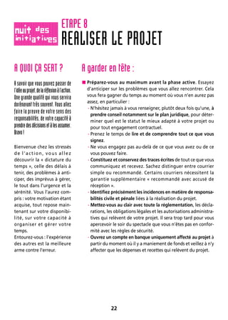 22
A QUOI ÇA SERT ?
A savoir que vous pouvez passer de
l’idéeauprojet,delaréflexionàl’action.
Une grande qualité qui vous servira
dorénavant très souvent. Vous allez
faire la preuve de votre sens des
responsabilités, de votre capacité à
prendredesdécisionsetàlesassumer.
Bravo!
Bienvenue chez les stressés
de l’action, vous allez
découvrir la « dictature du
temps », celle des délais à
tenir, des problèmes à anti-
ciper, des imprévus à gérer,
le tout dans l’urgence et la
sérénité. Vous l’aurez com-
pris : votre motivation étant
acquise, tout repose main-
tenant sur votre disponibi-
lité, sur votre capacité à
organiser et gérer votre
temps.
Entourez-vous : l’expérience
des autres est la meilleure
arme contre l’erreur.
A garder en tête :
 Préparez-vous au maximum avant la phase active. Essayez
d’anticiper sur les problèmes que vous allez rencontrer. Cela
vous fera gagner du temps au moment où vous n’en aurez pas
assez, en particulier :
- N’hésitez jamais à vous renseigner, plutôt deux fois qu’une, à
prendre conseil notamment sur le plan juridique, pour déter-
miner quel est le statut le mieux adapté à votre projet ou
pour tout engagement contractuel.
- Prenez le temps de lire et de comprendre tout ce que vous
signez.
- Ne vous engagez pas au-delà de ce que vous avez ou de ce
vous pouvez faire.
- Constituez et conservez des traces écrites de tout ce que vous
communiquez et recevez. Sachez distinguer entre courrier
simple ou recommandé. Certains courriers nécessitent la
garantie supplémentaire « recommandé avec accusé de
réception ».
- Identifiez précisément les incidences en matière de responsa-
bilités civile et pénale liées à la réalisation du projet.
- Mettez-vous au clair avec toute la réglementation, les décla-
rations, les obligations légales et les autorisations administra-
tives qui relèvent de votre projet. Il sera trop tard pour vous
apercevoir le soir du spectacle que vous n’êtes pas en confor-
mité avec les règles de sécurité.
- Ouvrez un compte en banque uniquement affecté au projet à
partir du moment où il y a maniement de fonds et veillez à n’y
affecter que les dépenses et recettes qui relèvent du projet.
REALISER LE PROJET
ETAPE 8
 