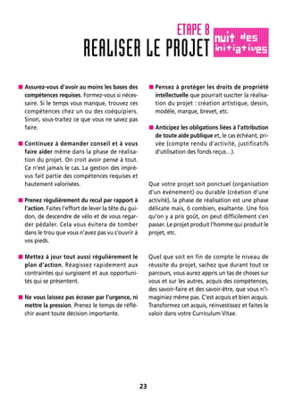 23
 Assurez-vous d’avoir au moins les bases des
compétences requises. Formez-vous si néces-
saire. Si le temps vous manque, trouvez ces
compétences chez un ou des coéquipiers.
Sinon, sous-traitez ce que vous ne savez pas
faire.
 Continuez à demander conseil et à vous
faire aider même dans la phase de réalisa-
tion du projet. On croit avoir pensé à tout.
Ce n’est jamais le cas. La gestion des impré-
vus fait partie des compétences requises et
hautement valorisées.
 Prenez régulièrement du recul par rapport à
l’action. Faites l’effort de lever la tête du gui-
don, de descendre de vélo et de vous regar-
der pédaler. Cela vous évitera de tomber
dans le trou que vous n’avez pas vu s’ouvrir à
vos pieds.
 Mettez à jour tout aussi régulièrement le
plan d’action. Réagissez rapidement aux
contraintes qui surgissent et aux opportuni-
tés qui se présentent.
 Ne vous laissez pas écraser par l’urgence, ni
mettre la pression. Prenez le temps de réflé-
chir avant toute décision importante.
 Pensez à protéger les droits de propriété
intellectuelle que pourrait susciter la réalisa-
tion du projet : création artistique, dessin,
modèle, marque, brevet, etc.
 Anticipez les obligations liées à l’attribution
de toute aide publique et, le cas échéant, pri-
vée (compte rendu d’activité, justificatifs
d’utilisation des fonds reçus…).
Que votre projet soit ponctuel (organisation
d’un événement) ou durable (création d’une
activité), la phase de réalisation est une phase
délicate mais, ô combien, exaltante. Une fois
qu’on y a pris goût, on peut difficilement s’en
passer. Le projet produit l’homme qui produit le
projet, etc.
Quel que soit en fin de compte le niveau de
réussite du projet, sachez que durant tout ce
parcours, vous aurez appris un tas de choses sur
vous et sur les autres, acquis des compétences,
des savoir-faire et des savoir-être, que vous n’i-
maginiez même pas. C’est acquis et bien acquis.
Transformez cet acquis, réinvestissez et faites le
valoir dans votre Curriculum Vitae.
REALISER LE PROJET
ETAPE 8
 