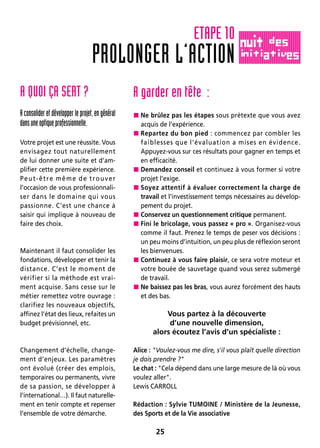 25
A QUOI ÇA SERT ?
A consolider et développer le projet, en général
dansuneoptiqueprofessionnelle.
Votre projet est une réussite. Vous
envisagez tout naturellement
de lui donner une suite et d’am-
plifier cette première expérience.
Peut-être même de trouver
l’occasion de vous professionnali-
ser dans le domaine qui vous
passionne. C’est une chance à
saisir qui implique à nouveau de
faire des choix.
Maintenant il faut consolider les
fondations, développer et tenir la
distance. C’est le moment de
vérifier si la méthode est vrai-
ment acquise. Sans cesse sur le
métier remettez votre ouvrage :
clarifiez les nouveaux objectifs,
affinez l’état des lieux, refaites un
budget prévisionnel, etc.
Changement d’échelle, change-
ment d’enjeux. Les paramètres
ont évolué (créer des emplois,
temporaires ou permanents, vivre
de sa passion, se développer à
l’international…). Il faut naturelle-
ment en tenir compte et repenser
l’ensemble de votre démarche.
A garder en tête :
 Ne brûlez pas les étapes sous prétexte que vous avez
acquis de l’expérience.
 Repartez du bon pied : commencez par combler les
faiblesses que l’évaluation a mises en évidence.
Appuyez-vous sur ces résultats pour gagner en temps et
en efficacité.
 Demandez conseil et continuez à vous former si votre
projet l’exige.
 Soyez attentif à évaluer correctement la charge de
travail et l’investissement temps nécessaires au dévelop-
pement du projet.
 Conservez un questionnement critique permanent.
 Fini le bricolage, vous passez « pro ». Organisez-vous
comme il faut. Prenez le temps de peser vos décisions :
un peu moins d’intuition, un peu plus de réflexion seront
les bienvenues.
 Continuez à vous faire plaisir, ce sera votre moteur et
votre bouée de sauvetage quand vous serez submergé
de travail.
 Ne baissez pas les bras, vous aurez forcément des hauts
et des bas.
Vous partez à la découverte
d’une nouvelle dimension,
alors écoutez l’avis d’un spécialiste :
Alice : Voulez-vous me dire, s'il vous plaît quelle direction
je dois prendre ?
Le chat : Cela dépend dans une large mesure de là où vous
voulez aller.
Lewis CARROLL
Rédaction : Sylvie TUMOINE / Ministère de la Jeunesse,
des Sports et de la Vie associative
PROLONGER L’ACTION
ETAPE 10
 
