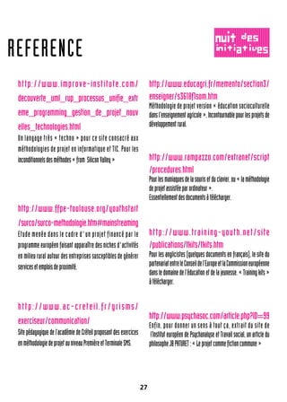27
http://www.improve-institute.com/
decouverte_uml_rup_processus_unifie_extr
eme_programming_gestion_de_projet_nouv
elles_technologies.html
Un langage très « techno » pour ce site consacré aux
méthodologies de projet en informatique et TIC. Pour les
inconditionnelsdesméthodes«from SiliconValley»
http://www.ffpe-toulouse.org/youthstart
/surco/surco-methodologie.htm#mainstreaming
Etude menée dans le cadre d'un projet financé par le
programme européen faisant apparaître des niches d'activités
en milieu rural autour des entreprises susceptibles de générer
servicesetemploisdeproximité.
http://www.ac-creteil.fr/grisms/
exerciseur/communication/
Site pédagogique de l’académie de Créteil proposant des exercices
enméthodologiedeprojetauniveauPremièreetTerminaleSMS.
http://www.educagri.fr/memento/section3/
enseigner/s3618f1som.htm
Méthodologie de projet version « éducation socioculturelle
dansl’enseignementagricole».Incontournablepourlesprojetsde
développementrural.
http://www.rampazzo.com/extranet/script
/procedures.html
Pourlesmaniaquesdelasourisetduclavier,ou«laméthodologie
deprojetassistéeparordinateur».
Essentiellementdesdocumentsàtélécharger.
http://www.training-youth.net/site
/publications/tkits/tkits.htm
Pour les anglicistes (quelques documents en français), le site du
partenariatentreleConseildel’EuropeetlaCommissioneuropéenne
dansledomainedel’éducationetdelajeunesse.«Trainingkits»
àtélécharger.
http://www.psychasoc.com/article.php?ID=99
Enfin, pour donner un sens à tout ça, extrait du site de
l’Institut européen de Psychanalyse et Travail social, un article du
philosopheJBPATURET:«Leprojetcommefictioncommune»
REFERENCE
 