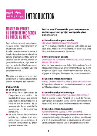 4
MONTER UN PROJET
OU CONDUIRE UNE ACTION
DU PAREIL AU MEME
Sans même en avoir conscience,
nous sommes régulièrement en
situation de projet.
Tous les projets sont dans la nature, à
tous les âges, dans tous les domaines,
comme organiser une fête, partir en
vacances sans les parents, monter un
groupe de musique, agir avec les
pays en voie de développement,
créer son propre emploi, voire sa
propre entreprise…..
Monter un projet c’est tout
simplement se fixer un objectif et se
donner les moyens de l’atteindre.
L’objectif de
ce petit guide est :
 De vous faire bénéficier de
l’expérience de milliers de
lauréats Défi Jeunes qui ont été
jusqu’au bout de leur idée avec le
soutien du ministère de la
Jeunesse, des Sports et de la Vie
associative et de nombreux
partenaires.
 De vous donner les principaux
points de repères qui vous
permettront de commencer à
réfléchir sérieusement au projet
que vous avez en tête.
Petite vue d’ensemble pour commencer :
sachez que tout projet comporte cinq
dimensions :
 Une dimension personnelle
UNE VRAIE DEMARCHE D’APPRENTISSAGE
La 1ère
et la plus évidente. Il s’agit de votre idée, ce que
vous allez mettre de vous-même, ce que vous allez
découvrir de vous-même et des autres.
 Une dimension sociale
UN PROJET NE SE MONTE JAMAIS SEUL, VOUS AUREZ
BESOIN DES AUTRES
Vous ne vivez pas dans une bulle. Votre action s’inscrit
nécessairement dans un environnement plus ou moins
éloigné du vôtre. Vous allez entrer en relation avec lui,
engager le dialogue, développer de nombreux contacts.
 Une dimension technique
PARTEZ DU BON PIED AVEC UNE BONNE ORGANISATION
Il s’agit de tous les aspects matériels et concrets du projet
qu’il faut posséder et maîtriser.
 Une dimension économique
PAS DE PROJET SANS BUDGET, QUI PLUS EST CRÉDIBLE
Tout le monde le sait, l’argent est le nerf de l’action.
Votre projet a un coût (il faudra trouver les financements
nécessaires) mais il peut aussi être créateur de richesses.
 Une dimension temporelle
POUR CONSTRUIRE SOLIDE, IL FAUT DU TEMPS.
A moins d’une baguette magique, rien ne se construit en un
claquement de doigts. Un projet a un début, un milieu et
une fin. Il peut se prolonger, se développer, se pérenniser.
Savoir agir dans l’urgence sans se précipiter : un vrai défi.
INTRODUCTION
 