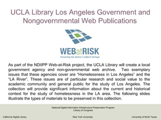 UCLA Library Los Angeles Government and
Nongovernmental Web Publications
As part of the NDIIPP Web-at-Risk project, the UCLA Library will create a local
government agency and non-governmental web archive. Two exemplary
issues that these agencies cover are “Homelessness in Los Angeles” and the
“LA River”. These issues are of particular research and social value to the
academic community and general public for the study of Los Angeles. The
collection will provide significant information about the current and historical
context for the study of homelessness in the LA area. The following slides
illustrate the types of materials to be preserved in this collection.
California Digital Library New York University University of North Texas
National Digital Information Infrastructure Preservation Program
Library of Congress
 