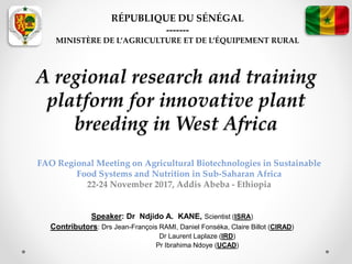 A regional research and training
platform for innovative plant
breeding in West Africa
Speaker: Dr Ndjido A. KANE, Scientist (ISRA)
Contributors: Drs Jean-François RAMI, Daniel Fonséka, Claire Billot (CIRAD)
Dr Laurent Laplaze (IRD)
Pr Ibrahima Ndoye (UCAD)
RÉPUBLIQUE DU SÉNÉGAL
-------
MINISTÈRE DE L’AGRICULTURE ET DE L’ÉQUIPEMENT RURAL
FAO Regional Meeting on Agricultural Biotechnologies in Sustainable
Food Systems and Nutrition in Sub-Saharan Africa
22-24 November 2017, Addis Abeba - Ethiopia
 