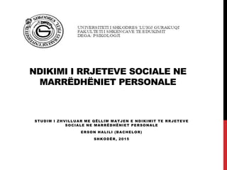 NDIKIMI I RRJETEVE SOCIALE NE
MARRËDHËNIET PERSONALE
STUDIM I ZHVILLUAR ME QËLLIM MATJEN E NDIKIMIT TE RRJETEVE
SOCIALE NE MARRËDHËNIET PERSONALE
ERSON HALILI (BACHELOR)
SHKODËR, 2015
 