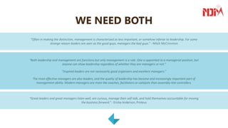 WE NEED BOTH
“Often in making the distinction, management is characterized as less important, or somehow inferior to leadership. For some
strange reason leaders are seen as the good guys, managers the bad guys.” - Mitch McCrimmon
“Both leadership and management are functions but only management is a role. One is appointed to a managerial position, but
anyone can show leadership regardless of whether they are managers or not.”
“Inspired leaders are not necessarily good organizers and excellent managers.”
The most effective managers are also leaders, and the quality of leadership has become and increasingly important part of
management ability. Modern managers are more like coaches, facilitators or catalysts than assembly-line controllers.
“Great leaders and great managers listen well, are curious, manage their self-talk, and hold themselves accountable for moving
the business forward.” - Ericka Anderson, Proteus
 