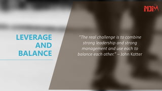 LEVERAGE
AND
BALANCE
“The real challenge is to combine
strong leadership and strong
management and use each to
balance each other.” – John Kotter
 