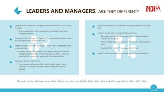 LEADERS AND MANAGERS: ARE THEY DIFFERENT?
02
“A leader is one who sees more than others see, who sees farther than others see and who sees before others do” - Eims
Leaders live in the future, managers live in the here and now, imitate
the past
• The manager has a short-range view; the leader has a long-
range perspective
The leader will challenge the “system,” do things differently and have
the courage to think outside the box
Leaders create a vision for the future – must “see” a new place, time
or possibilities
• Leaders use their Peripheral vision; paying attention to what’s
happening at the edges. Always scanning up, down, sideways,
even behind - connecting seemingly disconnected dots.
Managers deliver on the vision
• The manager will execute the Vision: break it down into a
roadmap - the day-to-day work efforts and the resources
needed.
Leaders venture out into unknown, managers seek the “tried and
true”
Leaders set direction, managers follow direction
• Managers explain “what we have to do.” Leaders explain
“where we are going.”
• The manager asks how and when; the leader asks what and
why.
• Leaders think “what if”, managers think “how”
Leaders look for possibilities, managers calculate probabilities
 