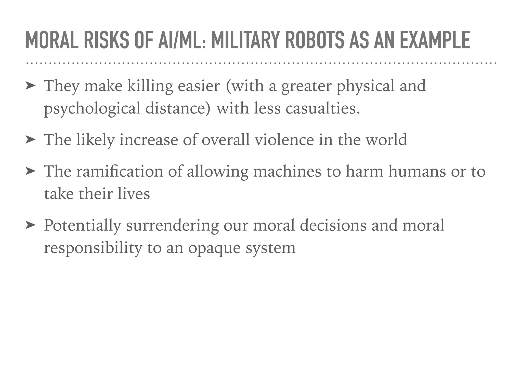 MORAL RISKS OF AI/ML: MILITARY ROBOTS AS AN EXAMPLE
➤ They make killing easier (with a greater physical and
psychological distance) with less casualties.
➤ The likely increase of overall violence in the world
➤ The ramiﬁcation of allowing machines to harm humans or to
take their lives
➤ Potentially surrendering our moral decisions and moral
responsibility to an opaque system
 
