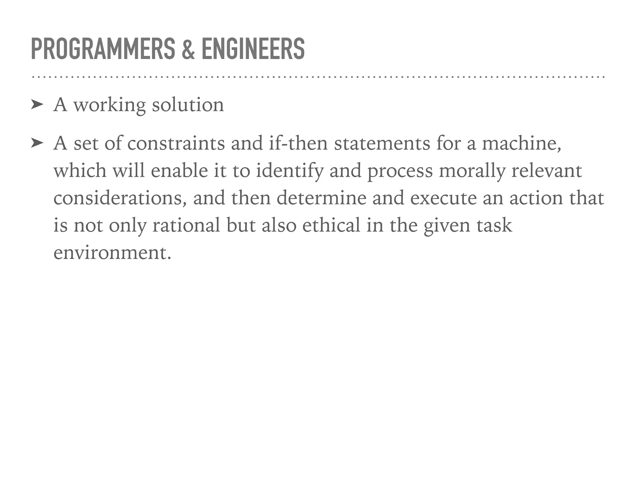 PROGRAMMERS & ENGINEERS
➤ A working solution
➤ A set of constraints and if-then statements for a machine,
which will enable it to identify and process morally relevant
considerations, and then determine and execute an action that
is not only rational but also ethical in the given task
environment.
 