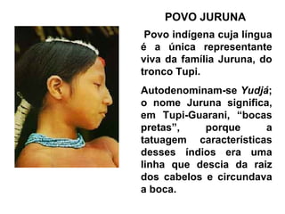 POVO JURUNA
 Povo indígena cuja língua
é a única representante
viva da família Juruna, do
tronco Tupi.
Autodenominam-se Yudjá;
o nome Juruna significa,
em Tupi-Guarani, “bocas
pretas”,    porque     a
tatuagem características
desses índios era uma
linha que descia da raiz
dos cabelos e circundava
a boca.
 