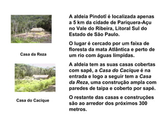 A aldeia Pindotî é localizada apenas
                  a 5 km da cidade de Pariquera-Açu
                  no Vale do Ribeira, Litoral Sul do
                  Estado de São Paulo.
                  O lugar é cercado por um faixa de
                  floresta da mata Atlântica e perto de
 Casa da Reza     um rio com águas límpidas.
                  A aldeia tem as suas casas cobertas
                  com sapê, a Casa do Cacique é na
                  entrada e logo a seguir tem a Casa
                  da Reza, uma construção ampla com
                  paredes de taipa e coberto por sapé.
                  O restante das casas e construções
Casa do Cacique
                  são ao arredor dos próximos 300
                  metros.
 