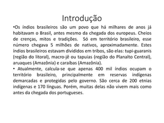 Introdução
•Os índios brasileiros são um povo que há milhares de anos já
habitavam o Brasil, antes mesmo da chegada dos europeus. Cheios
de crenças, mitos e tradições. Só em território brasileiro, esse
número chegava 5 milhões de nativos, aproximadamente. Estes
índios brasileiros estavam divididos em tribos, são elas: tupi-guaranis
(região do litoral), macro-jê ou tapuias (região do Planalto Central),
aruaques (Amazônia) e caraíbas (Amazônia).
• Atualmente, calcula-se que apenas 400 mil índios ocupam o
território brasileiro, principalmente em reservas indígenas
demarcadas e protegidas pelo governo. São cerca de 200 etnias
indígenas e 170 línguas. Porém, muitas delas não vivem mais como
antes da chegada dos portugueses.
 