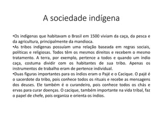 A sociedade indígena
•Os indígenas que habitavam o Brasil em 1500 viviam da caça, da pesca e
da agricultura, principalmente da mandioca.
•As tribos indígenas possuíam uma relação baseada em regras sociais,
políticas e religiosas. Todos têm os mesmos direitos e recebem o mesmo
tratamento. A terra, por exemplo, pertence a todos e quando um índio
caça, costuma dividir com os habitantes de sua tribo. Apenas os
instrumentos de trabalho eram de pertence individual.
•Duas figuras importantes para os índios eram o Pajé e o Cacique. O pajé é
o sacerdote da tribo, pois conhece todos os rituais e recebe as mensagens
dos deuses. Ele também é o curandeiro, pois conhece todos os chás e
ervas para curar doenças. O cacique, também importante na vida tribal, faz
o papel de chefe, pois organiza e orienta os índios.
 